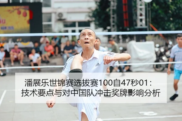 潘展乐世锦赛选拔赛100自47秒01：技术要点与对中国队冲击奖牌影响分析