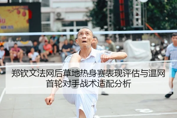 郑钦文法网后草地热身赛表现评估与温网首轮对手战术适配分析