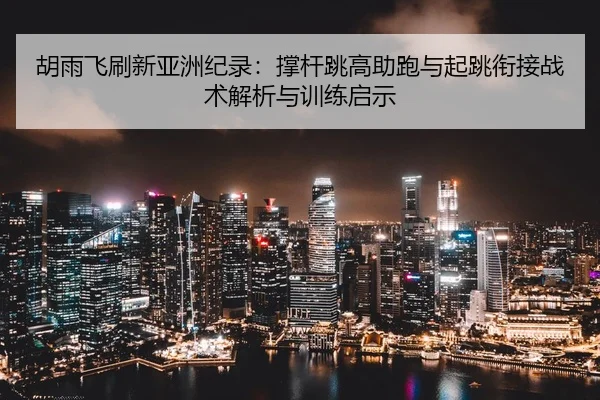 胡雨飞刷新亚洲纪录：撑杆跳高助跑与起跳衔接战术解析与训练启示