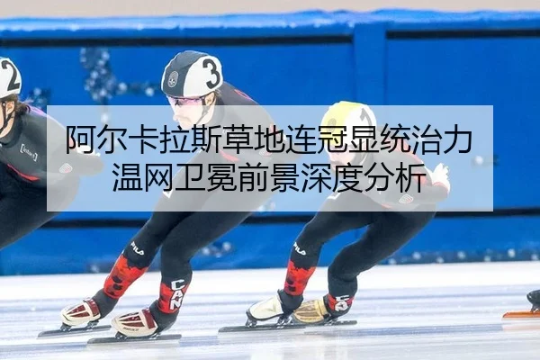阿尔卡拉斯草地连冠显统治力 温网卫冕前景深度分析
