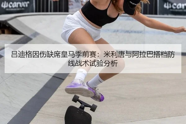 吕迪格因伤缺席皇马季前赛：米利唐与阿拉巴搭档防线战术试验分析